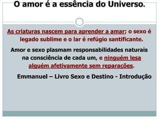 O amor é a essência do Universo.


As criaturas nascem para aprender a amar; o sexo é
     legado sublime e o lar é refúgio santificante.
 Amor e sexo plasmam responsabilidades naturais
    na consciência de cada um, e ninguém lesa
      alguém afetivamente sem reparações.
   Emmanuel – Livro Sexo e Destino - Introdução
 