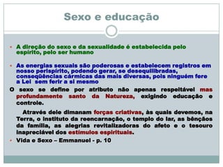 Sexo e educação

 A direção do sexo e da sexualidade é estabelecida pelo
  espírito, pelo ser humano

 As energias sexuais são poderosas e estabelecem registros em
 nosso perispírito, podendo gerar, se desequilibradas,
 conseqüências cármicas das mais diversas, pois ninguém fere
 a Lei sem ferir a si mesmo
O sexo se define por atributo não apenas respeitável mas
 profundamente santo da Natureza, exigindo educação e
 controle.
    Através dele dimanam forças criativas, às quais devemos, na
  Terra, o instituto da reencarnação, o templo do lar, as bênçãos
  da família, as alegrias revitalizadoras do afeto e o tesouro
  inapreciável dos estímulos espirituais.
 Vida e Sexo – Emmanuel - p. 10
 