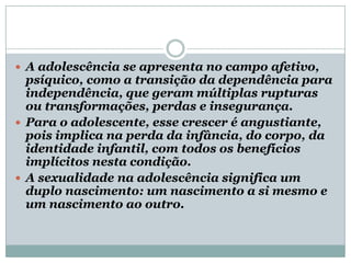  A adolescência se apresenta no campo afetivo,
  psíquico, como a transição da dependência para
  independência, que geram múltiplas rupturas
  ou transformações, perdas e insegurança.
 Para o adolescente, esse crescer é angustiante,
  pois implica na perda da infância, do corpo, da
  identidade infantil, com todos os benefícios
  implícitos nesta condição.
 A sexualidade na adolescência significa um
  duplo nascimento: um nascimento a si mesmo e
  um nascimento ao outro.
 