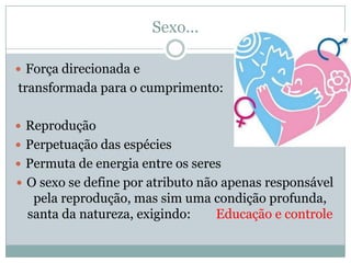Sexo...

 Força direcionada e
transformada para o cumprimento:

 Reprodução
 Perpetuação das espécies
 Permuta de energia entre os seres
 O sexo se define por atributo não apenas responsável
   pela reprodução, mas sim uma condição profunda,
  santa da natureza, exigindo:  Educação e controle
 