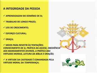 A INTEGRIDADE DA PESSOA

 APRENDIZAGEM DO DOMÍNIO DE SI;

 TRABALHO DE LONGO PRAZO;

 LEIS DE CRESCIMENTO;

 ESFORÇO CULTURAL;

 GRAÇA;

 MEIOS PARA RESISTIR ÀS TENTAÇÕES:
CONHECIMENTO DE SI, PRÁTICA DA ASCESE, OBEDIÊNCIA
AOS MANDAMENTOS DIVINOS, A PRÁTICA DAS
VIRTUDES MORAIS, LEITURA DA BÍBLIA E ORAÇÃO;

 A VIRTUDE DA CASTIDADE É COMANDADA PELA
VIRTUDE MORAL DA TEMPERANÇA;
 
