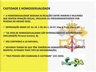 CASTIDADE E HOMOSSEXUALIDADE

 A HOMOSSEXUALIDADE DESIGNA AS RELAÇÕES ENTRE HOMENS E MULHERES
QUE SENTEM ATRAÇÃO SEXUAL, EXCLUSIVA OU PREDOMINANTEMENTE POR
PESSOAS DO MESMO SEXO;

 DEPRAVAÇÃO GRAVE (Cf. Gn 19, 1-29; Rm 1, 24-27; 1Cor 6, 9-10; 1Tm 1,10)

 “OS ATOS DE HOMOSSEXUALIDADE SÃO INTRÍNSECAMENTE DESORDENADOS”
(DECLARAÇÃO Persona humana, 8);

 ATO CONTRÁRIO A LEI NATURAL;

 DEVEMOS TRATAR OS QUE TÊM TENDÊNCIAS HOMOSSEXUAIS COM CARIDADE E
RESPEITO, EVITANDO TODO TIPO DE DISCRIMINAÇÃO;

 “TAIS PESSOAS SÃO CHAMADAS À CASTIDADE”. (CIC 2359);
 