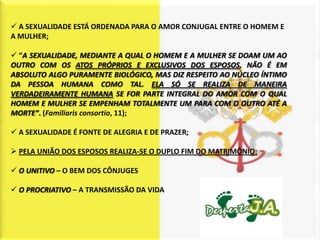  A SEXUALIDADE ESTÁ ORDENADA PARA O AMOR CONJUGAL ENTRE O HOMEM E
A MULHER;

 “A SEXUALIDADE, MEDIANTE A QUAL O HOMEM E A MULHER SE DOAM UM AO
OUTRO COM OS ATOS PRÓPRIOS E EXCLUSIVOS DOS ESPOSOS, NÃO É EM
ABSOLUTO ALGO PURAMENTE BIOLÓGICO, MAS DIZ RESPEITO AO NÚCLEO ÍNTIMO
DA PESSOA HUMANA COMO TAL. ELA SÓ SE REALIZA DE MANEIRA
VERDADEIRAMENTE HUMANA SE FOR PARTE INTEGRAL DO AMOR COM O QUAL
HOMEM E MULHER SE EMPENHAM TOTALMENTE UM PARA COM O OUTRO ATÉ A
MORTE”. (Familiaris consortio, 11);

 A SEXUALIDADE É FONTE DE ALEGRIA E DE PRAZER;

 PELA UNIÃO DOS ESPOSOS REALIZA-SE O DUPLO FIM DO MATRIMÔNIO:

 O UNITIVO – O BEM DOS CÔNJUGES

 O PROCRIATIVO – A TRANSMISSÃO DA VIDA
 