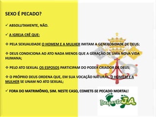 SEXO É PECADO?

 ABSOLUTAMENTE, NÃO.

 A IGREJA CRÊ QUE:

 PELA SEXUALIDADE O HOMEM E A MULHER IMITAM A GENEROSIDADE DE DEUS;

 DEUS CONDICIONA AO ATO NADA MENOS QUE A GERAÇÃO DE UMA NOVA VIDA
HUMANA;

 PELO ATO SEXUAL OS ESPOSOS PARTICIPAM DO PODER CRIADOR DE DEUS;

 O PRÓPRIO DEUS ORDENA QUE, EM SUA VOCAÇÃO NATURAL, O HOMEM E A
MULHER SE UNAM NO ATO SEXUAL;

 FORA DO MATRIMÔNIO, SIM. NESTE CASO, COMETE-SE PECADO MORTAL!
 