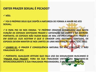OBTER PRAZER SEXUAL É PECADO?

 NÃO.

 FOI O PRÓPRIO DEUS QUE DISPÔS A NATUREZA DE FORMA A HAVER NO ATO
SEXUAL;

 O PAPA PIO XII NOS ENSINA: "O PRÓPRIO CRIADOR ESTABELECEU QUE NESTA
FUNÇÃO OS ESPOSOS SENTISSEM PRAZER E SATISFAÇÃO NO CORPO E NO ESPÍRITO.
PORTANTO, OS ESPOSOS NÃO FAZEM NADA DE MAL EM PROCURAR ESTE PRAZER E
EM GOZÁ-LO. ELES ACEITAM O QUE O CRIADOR LHES DESTINOU. CONTUDO, OS
ESPOSOS DEVEM MANTER-SE NOS LIMITES DE UMA MODERAÇÃO JUSTA.“ (CIC 2362)

 LEMBRE-SE: O PRAZER É CONSEQUÊNCIA NATURAL DO ATO CONJUGAL, E NÃO
FINALIDADE DO ATO.

 PORTANTO, QUALQUER ATITUDE QUE FAÇA USO DA SEXUALIDADE BUSCANDO O
“PRAZER PELO PRAZER”, FORA DA SUA FINALIDADE UNITIVA OU FECHANDO-SE
INTENCIONALMENTE À SUA FINALIDADE PROCRIADORA, É UMA ATITUDE IMORAL.
 