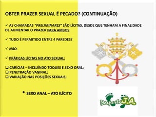 OBTER PRAZER SEXUAL É PECADO? (CONTINUAÇÃO)

 AS CHAMADAS “PRELIMINARES” SÃO LÍCITAS, DESDE QUE TENHAM A FINALIDADE
DE AUMENTAR O PRAZER PARA AMBOS.

 TUDO É PERMITIDO ENTRE 4 PAREDES?

 NÃO.

 PRÁTICAS LÍCITAS NO ATO SEXUAL:

 CARÍCIAS – INCLUÍNDO TOQUES E SEXO ORAL;
 PENETRAÇÃO VAGINAL;
 VARIAÇÃO NAS POSIÇÕES SEXUAIS;



         • SEXO ANAL – ATO ILÍCITO
 