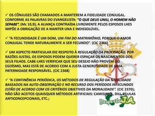  OS CÔNJUGES SÃO CHAMADOS A MANTEREM A FIDELIDADE CONJUGAL.
CONFORME AS PALAVRAS DO EVANGELISTA: “O QUE DEUS UNIU, O HOMEM NÃO
SEPARE”. (Mc 10,9); A ALIANÇA CONTRAÍDA LIVREMENTE PELOS ESPOSOS LHES
IMPÕE A OBRIGAÇÃO DE A MANTER UNA E INDISSOLÚVEL.

 “A FECUNDIDADE É UM DOM, UM FIM DO MATRIMÔNIO, PORQUE O AMOR
CONJUGAL TENDE NATURALMENTE A SER FECUNDO”. (CIC 2366)

 UM ASPECTO PARTICULAR DIZ RESPEITO À REGULAÇÃO DA PROCRIAÇÃO. POR
RAZÕES JUSTAS, OS ESPOSOS PODEM QUERER ESPAÇAR OS NASCIMENTOS DOS
SEUS FILHOS. CABE-LHES VERIFICAR QUE SEU DESEJO NÃO PROVÉM DO
EGOÍSMO, MAS ESTÁ DE ACORDO COM A JUSTA GENEROSIDADE DE UMA
PATERNIDADE RESPONSÁVEL. (CIC 2368)

 “A CONTINÊNCIA PERIÓDICA, OS MÉTODOS DE REGULAÇÃO DA NATALIDADE
BASEADOS NA AUTO-OBSERVAÇÃO E NO RECURSO DOS PERÍODOS INFECUNDOS
ESTÃO DE ACORDO COM OS CRITÉRIOS OBJETIVOS DA MORALIDADE”. (CIC 2370);
NÃO SÃO ACEITOS QUAISQUER MÉTODOS ARTIFICIAIS: CAMISINHA, DIU, PÍLULAS
ANTICONCEPCIONAIS, ETC.;
 