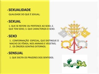 • SEXUALIDADE
QUALIDADE DO QUE É SEXUAL;


• SEXUAL
1. QUE SE REFERE OU PERTENCE AO SEXO; 2.
QUE TEM SEXO; 3. QUE CARACTERIZA O SEXO.


• SEXO
 1 . CONFORMAÇÃO ESPECIAL, QUE DISTINGUE O
 MACHO DE FÊMEA, NOS ANIMAIS E VEGETAIS;
 2 . OS ÓRGÃOS GENITAIS EXTERNOS.

• SENSUAL
 1. QUE EXCITA OS PRAZERES DOS SENTIDOS.
 