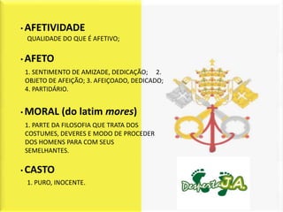 • AFETIVIDADE
  QUALIDADE DO QUE É AFETIVO;

• AFETO
 1. SENTIMENTO DE AMIZADE, DEDICAÇÃO; 2.
 OBJETO DE AFEIÇÃO; 3. AFEIÇOADO, DEDICADO;
 4. PARTIDÁRIO.


• MORAL     (do latim mores)
 1. PARTE DA FILOSOFIA QUE TRATA DOS
 COSTUMES, DEVERES E MODO DE PROCEDER
 DOS HOMENS PARA COM SEUS
 SEMELHANTES.

• CASTO
 1. PURO, INOCENTE.
 