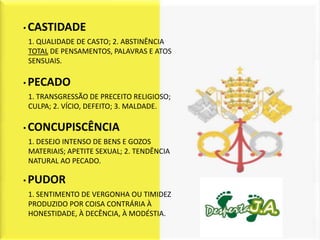 • CASTIDADE
1. QUALIDADE DE CASTO; 2. ABSTINÊNCIA
TOTAL DE PENSAMENTOS, PALAVRAS E ATOS
SENSUAIS.

• PECADO
1. TRANSGRESSÃO DE PRECEITO RELIGIOSO;
CULPA; 2. VÍCIO, DEFEITO; 3. MALDADE.

• CONCUPISCÊNCIA
1. DESEJO INTENSO DE BENS E GOZOS
MATERIAIS; APETITE SEXUAL; 2. TENDÊNCIA
NATURAL AO PECADO.

• PUDOR
1. SENTIMENTO DE VERGONHA OU TIMIDEZ
PRODUZIDO POR COISA CONTRÁRIA À
HONESTIDADE, À DECÊNCIA, À MODÉSTIA.
 
