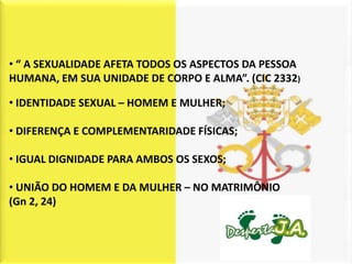 • “ A SEXUALIDADE AFETA TODOS OS ASPECTOS DA PESSOA
HUMANA, EM SUA UNIDADE DE CORPO E ALMA”. (CIC 2332)

• IDENTIDADE SEXUAL – HOMEM E MULHER;

• DIFERENÇA E COMPLEMENTARIDADE FÍSICAS;

• IGUAL DIGNIDADE PARA AMBOS OS SEXOS;

• UNIÃO DO HOMEM E DA MULHER – NO MATRIMÔNIO
(Gn 2, 24)
 