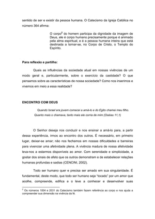 sentido de ser e existir da pessoa humana. O Catecismo da Igreja Católica no
número 364 afirma:

                     O corpo2 do homem participa da dignidade da imagem de
                     Deus, ele é corpo humano precisamente porque é animado
                     pela alma espiritual, e é a pessoa humana inteira que está
                     destinada a tornar-se, no Corpo de Cristo, o Templo do
                     Espírito.



Para reflexão e partilha:

        Quais as influências da sociedade atual em nossas vivências de um
modo geral e, particularmente, sobre o exercício da castidade? O que
pensamos sobre as características de nossa sociedade? Como nos inserimos e
vivemos em meio a essa realidade?




ENCONTRO COM DEUS

           Quando Israel era jovem comecei a amá-lo e do Egito chamei meu filho.
         Quanto mais o chamava, tanto mais ele corria de mim (Oséias 11,1)




        O Senhor deseja nos conduzir e nos ensinar a amá-lo para, a partir
dessa experiência, irmos ao encontro dos outros. É necessário, em primeiro
lugar, deixar-se amar; não nos fechemos em nossas dificuldades e barreiras
para vivenciar uma afetividade plena. A vivência madura de nossa afetividade
leva-nos a estarmos disponíveis ao amor. Com serenidade e simplicidade, a
gostar dos sinais de afeto que os outros demonstram e de estabelecer relações
humanas profundas e sadias (CENCINI, 2002).

        Todo ser humano quer e precisa ser amado em sua singularidade. É
fundamental, deste modo, que todo ser humano seja “tocado” por um amor que
acolhe, compreende, edifica e o leve a conhecer e desenvolver suas

2
  Os números 1004 e 2031 do Catecismo também fazem referência ao corpo e nos ajuda a
compreender sua dimensão na vivência da fé.
 