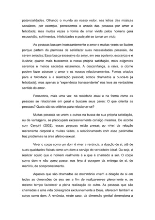 potencialidades. Olhando o mundo ao nosso redor, nas letras das músicas
seculares, por exemplo, percebemos o anseio das pessoas por amor e
felicidade; mas muitas vezes a forma de amar vivida pelos homens gera
escravidão, sofrimentos, infelicidades e pode até se tornar um vício.

        As pessoas buscam incessantemente o amor e muitas vezes se iludem
porque partem da premissa de satisfazer suas necessidades pessoais, de
serem amadas; Essa busca excessiva do amor, em seu egoísmo, escraviza e é
ilusória; quanto mais buscamos a nossa própria satisfação, mais exigentes
seremos e menos saciados estaremos. A desconfiança, a raiva, o ciúme
podem fazer adoecer o amor e os nossos relacionamentos. Fomos criados
para a felicidade e a realização pessoal; somos chamados a buscá-la [a
felicidade], mas apenas a “experiência transcendente” nos leva ao verdadeiro
sentido do amor.

        Pensemos, mais uma vez, na realidade atual e na forma como as
pessoas se relacionam em geral e buscam seus pares: O que orienta as
pessoas? Quais são os critérios para relacionar-se?

        Muitas pessoas se unem a outras na busca de sua própria satisfação,
ou de vantagens, se preocupam excessivamente consigo mesmas. De acordo
com Cencini (2002), essas pessoas estão presas ao nível da relação
meramente corporal e muitas vezes, o relacionamento com esse parâmetro
traz problemas na área afetivo-sexual.

        Viver o corpo como um dom é viver a renúncia, a doação de si, até de
suas qualidades físicas como um dom a serviço do verdadeiro ideal. Ou seja, é
realizar aquilo que o homem realmente é e que é chamado a ser. O corpo
como dom e não como posse, nos leva à coragem da entrega de si, do
martírio, do comprometimento.

        Aqueles que são chamados ao matrimônio vivem a doação de si em
todas as dimensões de seu ser a fim de realizarem-se plenamente e, ao
mesmo tempo favorecer a plena realização do outro. As pessoas que são
chamadas a uma vida consagrada exclusivamente a Deus, oferecem também o
corpo como dom. A renúncia, neste caso, da dimensão genital dimensiona a
 