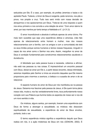 seduzidos por Ele. É o caso, por exemplo, do profeta Jeremias e Isaias e do
apóstolo Paulo. Todavia, o Amor de Deus é exigente, pede renúncia, nos põe a
prova, nos propõe a cruz. Tudo isso será vivido com nossa decisão de
abraçarmos e nos apaixonarmos por Deus. Trata-se de uma resposta a quem
nos amou primeiro e nos convida a uma relação de amor: “Com amor eterno te
amei; por isso mantive por tanto tempo a fidelidade a ti”. (Jr 31,3)

        O amor incondicional e absoluto é atributo apenas do amor divino. Por
mais bem sucedida que seja uma experiência afetiva e amorosa, (não falo
apenas de relacionamento entre homem e mulher, mas dos nossos
relacionamentos com a família, com os amigos e com a comunidade) ela terá
os seus limites porque somos humanos e temos nossas fraquezas; ninguém é
capaz de nos amar como o Senhor nos ama. Assim, mergulhar no amor de
Deus é condição fundamental para construirmos relacionamentos saudáveis e
duradouros.

        A felicidade que cada pessoa busca e necessita, voltamos a afirmar,
não está nas pessoas ou nas coisas. É imprescindível um encontro pessoal
com Deus, deixar-se amar por Ele e, a partir desse encontro, dessa intimidade,
seremos impelidos pelo Senhor a irmos ao encontro daqueles que Ele mesmo
proporciona para vivermos a aventura, a beleza e a ousadia de amar e de se
relacionar.

        O aspecto humano do amor de Deus por nós manifestou-se na pessoa
de Jesus. Deixemo-nos fascinar pela pessoa de Jesus, é Ele quem torna plena
nossa vida, muda-a, nos faz verdadeiramente livres, toca profundamente nosso
coração com sua Palavra que ilumina todos os aspectos de nosso ser e nos dá
um novo sentido à vida.

        Os místicos, alguns santos, por exemplo, tiveram uma experiência com
Deus de forma a abranger a sexualidade; os místicos não dissociam
espiritualidade de sexualidade, a experiência do amor de Deus envolve,
portanto, todo o ser.

        O termo experiência mística significa a experiência daquilo que Deus
realiza em nós, é a ação misteriosa de Deus em nós (CENCINI, 2002). É
 