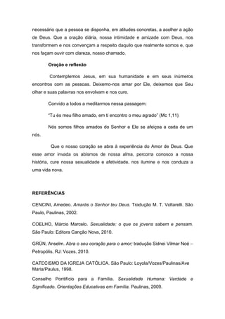 necessário que a pessoa se disponha, em atitudes concretas, a acolher a ação
de Deus. Que a oração diária, nossa intimidade e amizade com Deus, nos
transformem e nos convençam a respeito daquilo que realmente somos e, que
nos façam ouvir com clareza, nosso chamado.

       Oração e reflexão

        Contemplemos Jesus, em sua humanidade e em seus inúmeros
encontros com as pessoas. Deixemo-nos amar por Ele, deixemos que Seu
olhar e suas palavras nos envolvam e nos cure.

       Convido a todos a meditarmos nessa passagem:

       “Tu és meu filho amado, em ti encontro o meu agrado” (Mc 1,11)

       Nós somos filhos amados do Senhor e Ele se afeiçoa a cada de um
nós.

         Que o nosso coração se abra à experiência do Amor de Deus. Que
esse amor invada os abismos de nossa alma, percorra conosco a nossa
história, cure nossa sexualidade e afetividade, nos ilumine e nos conduza a
uma vida nova.




REFERÊNCIAS

CENCINI, Amedeo. Amarás o Senhor teu Deus. Tradução M. T. Voltarelli. São
Paulo, Paulinas, 2002.

COELHO, Márcio Marcelo. Sexualidade: o que os jovens sabem e pensam.
São Paulo: Editora Canção Nova, 2010.

GRÜN, Anselm. Abra o seu coração para o amor; tradução Sidnei Vilmar Noé –
Petropólis, RJ: Vozes, 2010.

CATECISMO DA IGREJA CATÓLICA. São Paulo: Loyola/Vozes/Paulinas/Ave
Maria/Paulus, 1998.

Conselho Pontifício para a Família. Sexualidade Humana: Verdade e
Significado. Orientações Educativas em Família. Paulinas, 2009.
 