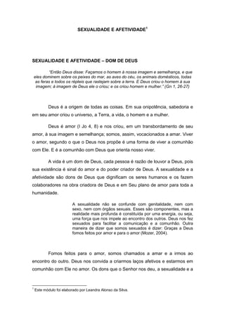 SEXUALIDADE E AFETIVIDADE1




SEXUALIDADE E AFETIVIDADE – DOM DE DEUS

            “Então Deus disse: Façamos o homem à nossa imagem e semelhança, e que
    eles dominem sobre os peixes do mar, as aves do céu, os animais domésticos, todas
     as feras e todos os répteis que rastejam sobre a terra. E Deus criou o homem à sua
     imagem; à imagem de Deus ele o criou; e os criou homem e mulher.” (Gn 1, 26-27)



           Deus é a origem de todas as coisas. Em sua onipotência, sabedoria e
em seu amor criou o universo, a Terra, a vida, o homem e a mulher.

           Deus é amor (I Jo 4, 8) e nos criou, em um transbordamento de seu
amor, à sua imagem e semelhança; somos, assim, vocacionados a amar. Viver
o amor, segundo o que o Deus nos propõe é uma forma de viver a comunhão
com Ele. E é a comunhão com Deus que orienta nosso viver.

           A vida é um dom de Deus, cada pessoa é razão de louvor a Deus, pois
sua existência é sinal do amor e do poder criador de Deus. A sexualidade e a
afetividade são dons de Deus que dignificam os seres humanos e os fazem
colaboradores na obra criadora de Deus e em Seu plano de amor para toda a
humanidade.

                         A sexualidade não se confunde com genitalidade, nem com
                         sexo, nem com órgãos sexuais. Esses são componentes, mas a
                         realidade mais profunda é constituída por uma energia, ou seja,
                         uma força que nos impele ao encontro dos outros. Deus nos fez
                         sexuados para facilitar a comunicação e a comunhão. Outra
                         maneira de dizer que somos sexuados é dizer: Graças a Deus
                         fomos feitos por amor e para o amor (Mozer, 2004).



           Fomos feitos para o amor, somos chamados a amar e a irmos ao
encontro do outro. Deus nos convida a criarmos laços afetivos e estarmos em
comunhão com Ele no amor. Os dons que o Senhor nos deu, a sexualidade e a



1
    Este módulo foi elaborado por Leandra Alonso da Silva.
 