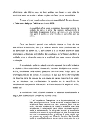 afetividade, são dádivas que, se bem vividas, nos levam a uma vida de
santidade e nos torna colaboradores no plano de Deus para a humanidade.

        E o que a Igreja nos diz sobre o dom da sexualidade? De acordo com
o Catecismo da Igreja Católica no número 2332:

                   A sexualidade afeta todos os aspectos da pessoa humana, na
                   unidade de corpo e alma. Diz respeito particularmente à
                   afetividade, à capacidade de amar e procriar e, de uma maneira
                   mais geral, à aptidão de criar vínculos de comunhão com os
                   outros.



        Cada ser humano possui uma vivência pessoal e única de sua
sexualidade e afetividade, visto que cada um tem um modo próprio de ser, de
se comunicar, de sentir etc. O ser homem e o ser mulher exprimem essa
diferença de vivência da afetividade e da sexualidade e manifestam, também, a
unidade entre a dimensão corporal e espiritual que essa mesma vivência
contempla.

        A sexualidade, portanto, não diz respeito apenas à dimensão biológica
e corporal do/da homem/mulher; diz respeito, também, à subjetividade humana.
Existe, certamente, uma maneira pessoal e única de amar, reagir, sentir, de
criar laços afetivos, de pensar. A sexualidade é algo que deve estar integrado
na dinâmica geral da pessoa, ou seja, revela-se na sua maneira de se vestir,
de se relacionar, nas manifestações de carinho etc. A experiência de
relacionar-se compreende, vale repetir, a dimensão corporal, espiritual, enfim,
todo o ser.

        A sexualidade, como podemos observar no texto que transcrevemos a
seguir, tem sua finalidade também no aspecto social:

                   [...] o Evangelho da Sexualidade parte do pressuposto de que
                   ela é sempre um dom de Deus e, como tal, entra em cheio nos
                   projetos de Deus. Ao criar-nos como sexuados, Deus nos fez
                   assim, não por engano ou de maneira temerária, mas para
                   propiciar-nos o crescimento numa tríplice dimensão pessoal,
                   social e transcendente. Na dimensão pessoal, a sexualidade
                   encontra-se a serviço da personalização, ou seja, é uma energia
                   que nos torna pessoas únicas e originais, à exata medida que
                   nos empurra ao encontro do diferente, do outro. Na dimensão
                   social, a sexualidade abre-se ao serviço da construção de uma
 