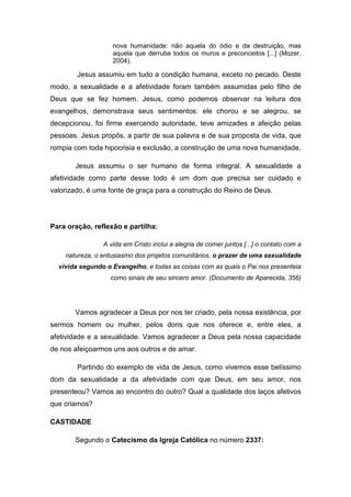 nova humanidade: não aquela do ódio e da destruição, mas
                   aquela que derruba todos os muros e preconceitos [...] (Mozer,
                   2004).

        Jesus assumiu em tudo a condição humana, exceto no pecado. Deste
modo, a sexualidade e a afetividade foram também assumidas pelo filho de
Deus que se fez homem. Jesus, como podemos observar na leitura dos
evangelhos, demonstrava seus sentimentos: ele chorou e se alegrou, se
decepcionou, foi firme exercendo autoridade, teve amizades e afeição pelas
pessoas. Jesus propôs, a partir de sua palavra e de sua proposta de vida, que
rompia com toda hipocrisia e exclusão, a construção de uma nova humanidade.

       Jesus assumiu o ser humano de forma integral. A sexualidade a
afetividade como parte desse todo é um dom que precisa ser cuidado e
valorizado, é uma fonte de graça para a construção do Reino de Deus.




Para oração, reflexão e partilha:

                A vida em Cristo inclui a alegria de comer juntos [...] o contato com a
    natureza, o entusiasmo dos projetos comunitários, o prazer de uma sexualidade
  vivida segundo o Evangelho, e todas as coisas com as quais o Pai nos presenteia
                  como sinais de seu sincero amor. (Documento de Aparecida, 356)




       Vamos agradecer a Deus por nos ter criado, pela nossa existência, por
sermos homem ou mulher, pelos dons que nos oferece e, entre eles, a
afetividade e a sexualidade. Vamos agradecer a Deus pela nossa capacidade
de nos afeiçoarmos uns aos outros e de amar.

        Partindo do exemplo de vida de Jesus, como vivemos esse belíssimo
dom da sexualidade a da afetividade com que Deus, em seu amor, nos
presenteou? Vamos ao encontro do outro? Qual a qualidade dos laços afetivos
que criamos?

CASTIDADE

       Segundo o Catecismo da Igreja Católica no número 2337:
 