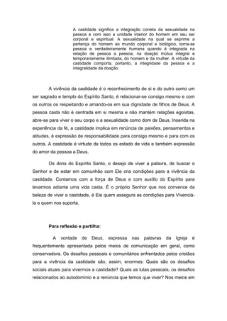 A castidade significa a integração correta da sexualidade na
                   pessoa e com isso a unidade interior do homem em seu ser
                   corporal e espiritual. A sexualidade na qual se exprime a
                   pertença do homem ao mundo corporal e biológico, torna-se
                   pessoa e verdadeiramente humana quando é integrada na
                   relação de pessoa a pessoa, na doação mútua integral e
                   temporariamente ilimitada, do homem e da mulher. A virtude da
                   castidade comporta, portanto, a integridade da pessoa e a
                   integralidade da doação.



       A vivência da castidade é o reconhecimento de si e do outro como um
ser sagrado e templo do Espírito Santo, é relacionar-se consigo mesmo e com
os outros os respeitando e amando-os em sua dignidade de filhos de Deus. A
pessoa casta não é centrada em si mesma e não mantém relações egoístas,
abre-se para viver o seu corpo e a sexualidade como dom de Deus. Inserida na
experiência da fé, a castidade implica em renúncia de paixões, pensamentos e
atitudes, é expressão de responsabilidade para consigo mesmo e para com os
outros. A castidade é virtude de todos os estado de vida e também expressão
do amor da pessoa a Deus.

       Os dons do Espírito Santo, o desejo de viver a palavra, de buscar o
Senhor e de estar em comunhão com Ele cria condições para a vivência da
castidade. Contamos com a força de Deus e com auxílio do Espírito para
levarmos adiante uma vida casta. É o próprio Senhor que nos convence da
beleza de viver a castidade, é Ele quem assegura as condições para Vivenciá-
la e quem nos suporta.




       Para reflexão e partilha:

         A   vontade     de   Deus,   expressa   nas   palavras   da   Igreja   é
frequentemente apresentada pelos meios de comunicação em geral, como
conservadora. Os desafios pessoais e comunitários enfrentados pelos cristãos
para a vivência da castidade são, assim, enormes: Quais são os desafios
sociais atuais para vivermos a castidade? Quais as lutas pessoais, os desafios
relacionados ao autodomínio e a renúncia que temos que viver? Nos meios em
 