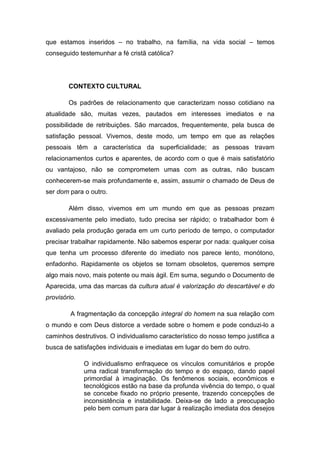 que estamos inseridos – no trabalho, na família, na vida social – temos
conseguido testemunhar a fé cristã católica?




        CONTEXTO CULTURAL

        Os padrões de relacionamento que caracterizam nosso cotidiano na
atualidade são, muitas vezes, pautados em interesses imediatos e na
possibilidade de retribuições. São marcados, frequentemente, pela busca de
satisfação pessoal. Vivemos, deste modo, um tempo em que as relações
pessoais têm a característica da superficialidade; as pessoas travam
relacionamentos curtos e aparentes, de acordo com o que é mais satisfatório
ou vantajoso, não se comprometem umas com as outras, não buscam
conhecerem-se mais profundamente e, assim, assumir o chamado de Deus de
ser dom para o outro.

        Além disso, vivemos em um mundo em que as pessoas prezam
excessivamente pelo imediato, tudo precisa ser rápido; o trabalhador bom é
avaliado pela produção gerada em um curto período de tempo, o computador
precisar trabalhar rapidamente. Não sabemos esperar por nada: qualquer coisa
que tenha um processo diferente do imediato nos parece lento, monótono,
enfadonho. Rapidamente os objetos se tornam obsoletos, queremos sempre
algo mais novo, mais potente ou mais ágil. Em suma, segundo o Documento de
Aparecida, uma das marcas da cultura atual é valorização do descartável e do
provisório.

         A fragmentação da concepção integral do homem na sua relação com
o mundo e com Deus distorce a verdade sobre o homem e pode conduzi-lo a
caminhos destrutivos. O individualismo característico do nosso tempo justifica a
busca de satisfações individuais e imediatas em lugar do bem do outro.

              O individualismo enfraquece os vínculos comunitários e propõe
              uma radical transformação do tempo e do espaço, dando papel
              primordial à imaginação. Os fenômenos sociais, econômicos e
              tecnológicos estão na base da profunda vivência do tempo, o qual
              se concebe fixado no próprio presente, trazendo concepções de
              inconsistência e instabilidade. Deixa-se de lado a preocupação
              pelo bem comum para dar lugar à realização imediata dos desejos
 