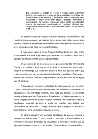dos indivíduos, à criação de novos e muitas vezes arbitrários
             direitos individuais, aos problemas da sexualidade, da família, das
             enfermidades e da morte. [...] Prefere-se viver o dia-a-dia, sem
             programas a longo prazo nem apegos pessoais, familiares e
             comunitários. As relações humanas estão sendo consideradas
             objetos de consumo, conduzindo as relações afetivas sem
             compromisso responsável e definitivo (Documento de Aparecida
             n. 44 e 46).


        As características da sociedade atual se refletem, evidentemente, nos
relacionamentos pessoais: as pessoas dizem umas para outras que o amor
acabou, unem-se e separam-se rapidamente, descartam pessoas motivadas a
viver uma experiência nova e descompromissada.

        É necessário, assim, à luz da Palavra de Deus, lançar um olhar crítico
sobre a sociedade atual. É prudente que julguemos, sob essa Luz, os modos e
padrões de relacionamento que são apresentados.

        Os pensamentos de Deus não são os pensamentos dos homens; Ele
[Deus] nos convida a viver um amor sublime, a enxergar os outros como
imagem e semelhança Sua. Cristo nos revelou o amor que edifica o outro, que
o eleva e o introduz em um caminho de felicidade e santidade. Esse amor o
Senhor nos convida a viver em qualquer estado de vida, em todas as vocações
que há na igreja.

        A sexualidade, enquanto modalidade de relacionamento tem como fim
o amor, ela é plenamente realizada no amor. Na atualidade, a dimensão da
sexualidade e da afetividade humana, como algo que abrange os diferentes
aspectos da pessoa, está fragmentada. Percebemos na fala das pessoas ou na
mídia, um jeito de viver no qual as relações humanas são superficiais; o sexo é
banalizado, separado do amor e vivido em relações sem solidez que
rapidamente se desfazem. O corpo humano, que é sagrado e templo do
Espírito Santo, torna-se objeto de sedução e prazer.

        O gênero sexual é um elemento constitutivo da pessoa humana e
também um diferenciador. O corpo humano, seu sexo, a masculinidade e a
feminilidade integram dimensões da sexualidade e afetividade humana que se
expressam no ser homem e no ser mulher. Trata-se de um dom que realiza o
 