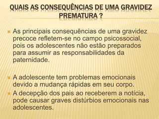 QUAIS AS CONSEQUÊNCIAS DE UMA GRAVIDEZ
PREMATURA ?
 As principais consequências de uma gravidez
precoce refletem-se no campo psicossocial,
pois os adolescentes não estão preparados
para assumir as responsabilidades da
paternidade.
 A adolescente tem problemas emocionais
devido a mudança rápidas em seu corpo.
 A decepção dos pais ao receberem a notícia,
pode causar graves distúrbios emocionais nas
adolescentes.
 