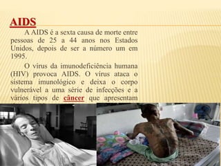 AIDS
A AIDS é a sexta causa de morte entre
pessoas de 25 a 44 anos nos Estados
Unidos, depois de ser a número um em
1995.
O vírus da imunodeficiência humana
(HIV) provoca AIDS. O vírus ataca o
sistema imunológico e deixa o corpo
vulnerável a uma série de infecções e a
vários tipos de câncer que apresentam
risco de vida.
 