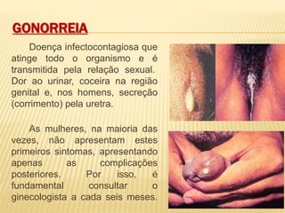GONORREIA
Doença infectocontagiosa que
atinge todo o organismo e é
transmitida pela relação sexual.
Dor ao urinar, coceira na região
genital e, nos homens, secreção
(corrimento) pela uretra.
As mulheres, na maioria das
vezes, não apresentam estes
primeiros sintomas, apresentando
apenas as complicações
posteriores. Por isso, é
fundamental consultar o
ginecologista a cada seis meses.
 