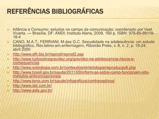 REFERÊNCIAS BIBLIOGRÁFICAS
 Infância e Consumo: estudos no campo da comunicação; coordenado por Veet
Vivarta. --- Brasília, DF: ANDI; Instituto Alana, 2009. 160 p. ISBN: 978-85-99118-
18-4
 CANO, M.A.T.; FERRIANI, M.das G.C. Sexualidade na adolescência: um estudo
bibliográfico. Rev.latino-am.enfermagem, Ribeirão Preto, v. 8, n. 2, p. 18-24,
abril 2000
 http://www.afh.bio.br/reprod/reprod2.asp
 http://www.tudosobregravidez.org/gravidez-na-adolescencia-riscos-e-
consequencias
 http://www.sobiologia.com.br/conteudos/embriologia/reproducao6.php
 http://www.brasil.gov.br/saude/2011/09/inform-se-sobre-como-funcionam-oito-
metodos-anticoncepcionais
 http://www.terra.com.br/saude/infograficos/contraceptivos/
 http://www.dst.com.br/
 http://www.aids.gov.br/
 