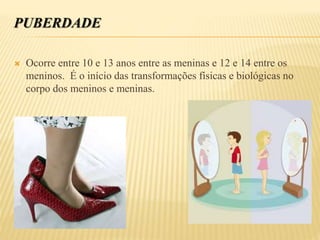 PUBERDADE
 Ocorre entre 10 e 13 anos entre as meninas e 12 e 14 entre os
meninos. É o início das transformações físicas e biológicas no
corpo dos meninos e meninas.
 