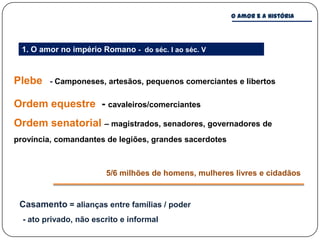 O amor e a história




 1. O amor no império Romano - do séc. I ao séc. V


Plebe    - Camponeses, artesãos, pequenos comerciantes e libertos

Ordem equestre - cavaleiros/comerciantes
Ordem senatorial – magistrados, senadores, governadores de
província, comandantes de legiões, grandes sacerdotes



                        5/6 milhões de homens, mulheres livres e cidadãos


 Casamento = alianças entre famílias / poder
  - ato privado, não escrito e informal
 