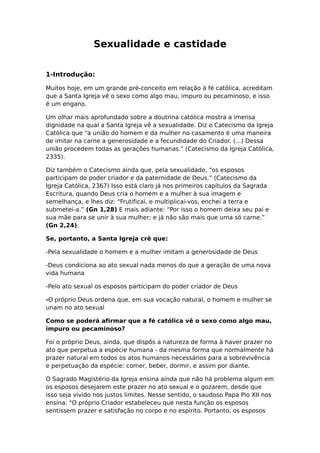 Sexualidade e castidade


1-Introdução:

Muitos hoje, em um grande pré-conceito em relação à fé católica, acreditam
que a Santa Igreja vê o sexo como algo mau, impuro ou pecaminoso, e isso
é um engano.

Um olhar mais aprofundado sobre a doutrina católica mostra a imensa
dignidade na qual a Santa Igreja vê a sexualidade. Diz o Catecismo da Igreja
Católica que "a união do homem e da mulher no casamento é uma maneira
de imitar na carne a generosidade e a fecundidade do Criador. (...) Dessa
união procedem todas as gerações humanas." (Catecismo da Igreja Católica,
2335).

Diz também o Catecismo ainda que, pela sexualidade, “os esposos
participam do poder criador e da paternidade de Deus.” (Catecismo da
Igreja Católica, 2367) Isso está claro já nos primeiros capítulos da Sagrada
Escritura, quando Deus cria o homem e a mulher à sua imagem e
semelhança, e lhes diz: “Frutificai, e multiplicai-vos, enchei a terra e
submetei-a.” (Gn 1,28) E mais adiante: “Por isso o homem deixa seu pai e
sua mãe para se unir à sua mulher; e já não são mais que uma só carne.”
(Gn 2,24).

Se, portanto, a Santa Igreja crê que:

-Pela sexualidade o homem e a mulher imitam a generosidade de Deus

-Deus condiciona ao ato sexual nada menos do que a geração de uma nova
vida humana

-Pelo ato sexual os esposos participam do poder criador de Deus

-O próprio Deus ordena que, em sua vocação natural, o homem e mulher se
unam no ato sexual

Como se poderá afirmar que a fé católica vê o sexo como algo mau,
impuro ou pecaminoso?

Foi o próprio Deus, ainda, que dispôs a natureza de forma à haver prazer no
ato que perpetua a espécie humana - da mesma forma que normalmente há
prazer natural em todos os atos humanos necessários para a sobrevivência
e perpetuação da espécie: comer, beber, dormir, e assim por diante.

O Sagrado Magistério da Igreja ensina ainda que não há problema algum em
os esposos desejarem este prazer no ato sexual e o gozarem, desde que
isso seja vivido nos justos limites. Nesse sentido, o saudoso Papa Pio XII nos
ensina: "O próprio Criador estabeleceu que nesta função os esposos
sentissem prazer e satisfação no corpo e no espírito. Portanto, os esposos
 