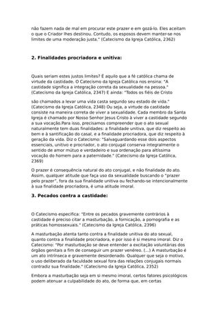 não fazem nada de mal em procurar este prazer e em gozá-lo. Eles aceitam
o que o Criador lhes destinou. Contudo, os esposos devem manter-se nos
limites de uma moderação justa." (Catecismo da Igreja Católica, 2362)



2. Finalidades procriadora e unitiva:



Quais seriam estes justos limites? É aquilo que a fé católica chama de
virtude da castidade. O Catecismo da Igreja Católica nos ensina: "A
castidade significa a integração correta da sexualidade na pessoa."
(Catecismo da Igreja Católica, 2347) E ainda: "Todos os fiéis de Cristo

são chamados a levar uma vida casta segundo seu estado de vida."
(Catecismo da Igreja Católica, 2348) Ou seja, a virtude da castidade
consiste na maneira correta de viver a sexualidade. Cada membro da Santa
Igreja é chamado por Nosso Senhor Jesus Cristo à viver a castidade segundo
a sua vocação.Para isso, precisamos compreender que o ato sexual
naturalmente tem duas finalidades: a finalidade unitiva, que diz respeito ao
bem e à santificação do casal, e a finalidade procriadora, que diz respeito à
geração da vida. Diz o Catecismo: "Salvaguardando esse dois aspectos
essenciais, unitivo e procriador, o ato conjugal conserva integralmente o
sentido de amor mútuo e verdadeiro e sua ordenação para altíssima
vocação do homem para a paternidade." (Catecismo da Igreja Católica,
2369)

O prazer é consequência natural do ato conjugal, e não finalidade do ato.
Assim, qualquer atitude que faça uso da sexualidade buscando o “prazer
pelo prazer”, fora da sua finalidade unitiva ou fechando-se intencionalmente
à sua finalidade procriadora, é uma atitude imoral.

3. Pecados contra a castidade:



O Catecismo especifica: "Entre os pecados gravemente contrários à
castidade é preciso citar a masturbação, a fornicação, a pornografia e as
práticas homossexuais." (Catecismo da Igreja Católica, 2396)

A masturbação atenta tanto contra a finalidade unitiva do ato sexual,
quanto contra a finalidade procriadora, e por isso é si mesmo imoral. Diz o
Catecismo: "Por masturbação se deve entender a excitação voluntárias dos
órgãos genitais a fim de conseguir um prazer venéreo. (...) A masturbação é
um ato intrínseca e gravemente desordenado. Qualquer que seja o motivo,
o uso deliberado da faculdade sexual fora das relações conjugais normais
contradiz sua finalidade." (Catecismo da Igreja Católica, 2352)

Embora a masturbação seja em si mesmo imoral, certos fatores psicológicos
podem atenuar a culpabilidade do ato, de forma que, em certas
 