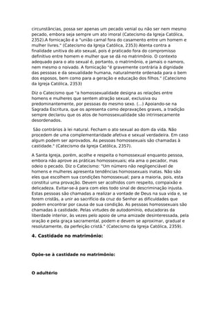 circunstâncias, possa ser apenas um pecado venial ou não ser nem mesmo
pecado, embora seja sempre um ato imoral (Catecismo da Igreja Católica,
2352).A fornicação é a "união carnal fora do casamento entre um homem e
mulher livres." (Catecismo da Igreja Católica, 2353) Atenta contra a
finalidade unitiva do ato sexual, pois é praticado fora do compromisso
definitivo entre homem e mulher que se dá no matrimônio. O contexto
adequado para o ato sexual é, portanto, o matrimônio, e jamais o namoro,
nem mesmo o noivado. A fornicação "é gravemente contrária à dignidade
das pessoas e da sexualidade humana, naturalmente ordenada para o bem
dos esposos, bem como para a geração e educação dos filhos." (Catecismo
da Igreja Católica, 2353)

Diz o Catecismo que "a homossexualidade designa as relações entre
homens e mulheres que sentem atração sexual, exclusiva ou
predominantemente, por pessoas do mesmo sexo. (...) Apoiando-se na
Sagrada Escritura, que os apresenta como depravações graves, a tradição
sempre declarou que os atos de homossexualidade são intrinsecamente
desordenados.

 São contrários à lei natural. Fecham o ato sexual ao dom da vida. Não
procedem de uma complementaridade afetiva e sexual verdadeira. Em caso
algum podem ser aprovados. As pessoas homossexuais são chamadas à
castidade." (Catecismo da Igreja Católica, 2357).

A Santa Igreja, porém, acolhe e respeita o homossexual enquanto pessoa,
embora não aprove as práticas homossexuais; ela ama o pecador, mas
odeio o pecado. Diz o Catecismo: "Um número não negligenciável de
homens e mulheres apresenta tendências homossexuais inatas. Não são
eles que escolhem sua condições homossexual; para a maioria, pois, esta
constitui uma provação. Devem ser acolhidos com respeito, compaixão e
delicadeza. Evitar-se-á para com eles todo sinal de descriminação injusta.
Estas pessoas são chamadas a realizar a vontade de Deus na sua vida e, se
forem cristãs, a unir ao sacrifício da cruz do Senhor as dificuldades que
podem encontrar por causa de sua condição. As pessoas homossexuais são
chamadas à castidade. Pelas virtudes de autodomínio, educadoras da
liberdade interior, às vezes pelo apoio de uma amizade desinteressada, pela
oração e pela graça sacramental, podem e devem se aproximar, gradual e
resolutamente, da perfeição cristã." (Catecismo da Igreja Católica, 2359).

4. Castidade no matrimônio:



Opõe-se à castidade no matrimônio:



O adultério
 