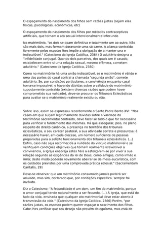 O espaçamento do nascimento dos filhos sem razões justas (sejam elas
físicas, psicológicas, econômicas, etc)

O espaçamento do nascimento dos filhos por métodos contraceptivos
artificiais, que tornam o ato sexual intencionalmente infecundo

No matrimônio, "os dois se doam definitiva e totalmente um ao outro. Não
são mais dois, mas formam doravante uma só carne. A aliança contraída
livremente pelos esposos lhes impõe a obrigação de a manter una e
indissolúvel." (Catecismo da Igreja Católica, 2364) O adultério designa a
"infidelidade conjugal. Quando dois parceiros, dos quais um é casado,
estabelecem entre si uma relação sexual, mesmo efêmera, cometem
adultério." (Catecismo da Igreja Católica, 2380)

Como no matrimônio há uma união indissolúvel, se o matrimônio é válido e
uma das partes do casal contrai a chamada "segunda união", comete
adultério. Se, por condições particulares, a convivência enquanto casal
torna-se impossível, e havendo dúvidas sobre a validade do matrimônio
supostamente contraído (existem diversas razões que podem haver
comprometido sua validade), deve-se procurar os Tribunais Eclesiásticos
para avaliar se o matrimônio realmente existiu ou não.



Sobre isso, assim se expressou recentemente o Santo Padre Bento XVI: "Nos
casos em que surjam legitimamente dúvidas sobre a validade do
Matrimônio sacramental contraído, deve fazer-se tudo o que for necessário
para verificar o fundamento das mesmas. Há que assegurar, pois, no pleno
respeito do direito canônico, a presença no território dos tribunais
eclesiásticos, o seu caráter pastoral, a sua atividade correta e pressurosa; é
necessário haver, em cada diocese, um número suficiente de pessoas
preparadas para o solícito funcionamento dos tribunais eclesiásticos. (...)
Enfim, caso não seja reconhecida a nulidade do vínculo matrimonial e se
verifiquem condições objetivas que tornam realmente irreversível a
convivência, a Igreja encoraja estes fiéis a esforçarem-se por viver a sua
relação segundo as exigências da lei de Deus, como amigos, como irmão e
irmã; deste modo poderão novamente abeirar-se da mesa eucarística, com
os cuidados previstos por uma comprovada prática eclesial." (Sacramentum
Caritatis, 29)

Deve-se observar que um matrimônio consumado jamais poderá ser
anulado, mas sim, declarado que, por condições específica, sempre foi
inválido.

Diz o Catecismo: "A fecundidade é um dom, um fim do matrimônio, porque
o amor conjugal tende naturalmente a ser fecundo. (...) A Igreja, que está do
lado da vida, ensinada que qualquer ato matrimonial deve estar aberto à
transmissão da vida." (Catecismo da Igreja Católica, 2366) Porém, "por
razões justas, os esposos podem querer espaçar o nascimento dos filhos.
Cabe-lhes verificar que seu desejo não provém do egoísmo, mas está de
 