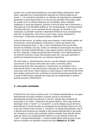 acordo com a justa generosidade de uma paternidade responsável. Além
disso, regularão seu comportamento segundo os critérios objetivos da
moral. (...) A continência periódica, os métodos de regulação da natalidade
baseados na auto-observação e no recurso aos períodos infecundos estão
de acordo com os critérios objetivos da moralidade. Estes métodos
respeitam o corpo dos esposos, animam a ternura entre eles e favorecem a
educação de uma liberdade autêntica. Em compensação, é intrinsecamente
má toda ação que, ou em previsão do ato conjugal, ou durante a sua
realização, ou também durante o desenvolvimento de suas consequências
naturais, se proponha, como fim ou como meio, tornar impossível a
procriação." (Catecismo da Igreja Católica, 2368-2370).

Como foi dito acima, as razões justas para espaçar o nascimento podem ser
tanta físicas, como psicológicas, financeiras, e assim por diante (ver
encíclica Humanae Vitae, n. 16), e isso é moralmente lícito se for feito
através do métodos naturais. Existe um método de observação do corpo da
mulher chamado método Billings, muito seguro se bem utilizado (segurança
de 97%, segundo a Organização Mundial da Saúde). Uma rápida pesquisa
na Internet mostrará muitas informações sobre ele, mas para aprender a
utilizá-lo é importante procurar um instrutor experiente.

Por outro lado, é absolutamente imoral o uso de métodos contraceptivos
que tornam o ato sexual infecundo (tais como: camisinha, pílula
anticoncepcional, DIU, laqueadura e vasectomia), se utilizados com a
intensão de fechar o ato sexual para a geração da vida. Nesses casos, e nos
casos que mesmo por meios naturais o casal espaça o nascimento dos filhos
sem razões justas para isso, a atitude se reveste de grande gravidade, pois
o casal se fecha para a geração de vidas que se comprometeu à acolher
quando assumiu o Matrimônio.



5. Luta pela castidade:



O Catecismo cita ainda a luxúria como "um desejo desordenado ou um gozo
desordenado do prazer venéreo. O prazer sexual é moralmente
desordenado quando buscado por si mesmo, isolado das finalidade da
procriação e du união." (Catecismo da Igreja Católica, 2351) Aqui deve-se
destinguir entre o "sentir" e o "consentir"; o sentir desejo sexual de forma
desordenada é natural devido as consequências do pecado original em nós,
e por isso mesmo não é imoral; o "consentir" no desejo desordenado, isto é,
a atitude que tomamos em relação à este desejo desordenado é que pode
ser virtuosa ou imoral, pois o pecado implica vontade. Esta atitude imoral
pode ser tanto um comportamento externo ou uma atitude interna de
"curtir" o desejo desordenado - e nesse sentido Nosso Senhor Jesus Cristo
fala em cometer um adultério através do olhar (Mateus 6, 27-28).
 