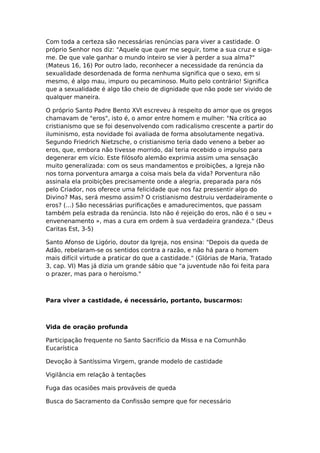 Com toda a certeza são necessárias renúncias para viver a castidade. O
próprio Senhor nos diz: "Aquele que quer me seguir, tome a sua cruz e siga-
me. De que vale ganhar o mundo inteiro se vier à perder a sua alma?"
(Mateus 16, 16) Por outro lado, reconhecer a necessidade da renúncia da
sexualidade desordenada de forma nenhuma significa que o sexo, em si
mesmo, é algo mau, impuro ou pecaminoso. Muito pelo contrário! Significa
que a sexualidade é algo tão cheio de dignidade que não pode ser vivido de
qualquer maneira.

O próprio Santo Padre Bento XVI escreveu à respeito do amor que os gregos
chamavam de "eros", isto é, o amor entre homem e mulher: "Na crítica ao
cristianismo que se foi desenvolvendo com radicalismo crescente a partir do
iluminismo, esta novidade foi avaliada de forma absolutamente negativa.
Segundo Friedrich Nietzsche, o cristianismo teria dado veneno a beber ao
eros, que, embora não tivesse morrido, daí teria recebido o impulso para
degenerar em vício. Este filósofo alemão exprimia assim uma sensação
muito generalizada: com os seus mandamentos e proibições, a Igreja não
nos torna porventura amarga a coisa mais bela da vida? Porventura não
assinala ela proibições precisamente onde a alegria, preparada para nós
pelo Criador, nos oferece uma felicidade que nos faz pressentir algo do
Divino? Mas, será mesmo assim? O cristianismo destruiu verdadeiramente o
eros? (...) São necessárias purificações e amadurecimentos, que passam
também pela estrada da renúncia. Isto não é rejeição do eros, não é o seu «
envenenamento », mas a cura em ordem à sua verdadeira grandeza." (Deus
Caritas Est, 3-5)

Santo Afonso de Ligório, doutor da Igreja, nos ensina: "Depois da queda de
Adão, rebelaram-se os sentidos contra a razão, e não há para o homem
mais difícil virtude a praticar do que a castidade." (Glórias de Maria, Tratado
3, cap. VI) Mas já dizia um grande sábio que "a juventude não foi feita para
o prazer, mas para o heroísmo."



Para viver a castidade, é necessário, portanto, buscarmos:



Vida de oração profunda

Participação frequente no Santo Sacrifício da Missa e na Comunhão
Eucarística

Devoção à Santíssima Virgem, grande modelo de castidade

Vigilância em relação à tentações

Fuga das ocasiões mais prováveis de queda

Busca do Sacramento da Confissão sempre que for necessário
 