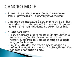  É uma afecção de transmissão exclusivamente
sexual, provocada pelo Haemophilus ducreyi.
 O período de incubação é geralmente de 3 a 5 dias,
podendo se estender por até 2 semanas. O cancro
mole é muito mais freqüente no sexo masculino.
 QUADRO CLÍNICO:
◦ Lesões dolorosas, geralmente múltiplas devido a
auto-inoculação. Recoberto por exsudato
necrótico, amarelado, com odor fétido que pode
sangrar facilmente.
◦ Em 30 a 50% dos pacientes o bacilo atinge os
linfonodos inguinais havendo fistulização em 50%
dos casos por orifício único.
 
