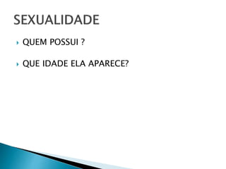  QUEM POSSUI ?
 QUE IDADE ELA APARECE?
 