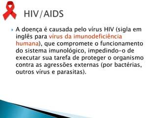  A doença é causada pelo vírus HIV (sigla em
inglês para vírus da imunodeficiência
humana), que compromete o funcionamento
do sistema imunológico, impedindo-o de
executar sua tarefa de proteger o organismo
contra as agressões externas (por bactérias,
outros vírus e parasitas).
 