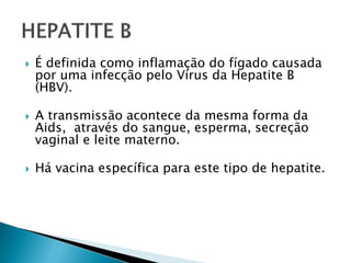  É definida como inflamação do fígado causada
por uma infecção pelo Vírus da Hepatite B
(HBV).
 A transmissão acontece da mesma forma da
Aids, através do sangue, esperma, secreção
vaginal e leite materno.
 Há vacina específica para este tipo de hepatite.
 