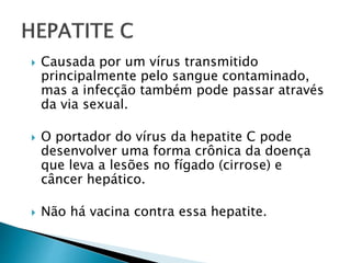  Causada por um vírus transmitido
principalmente pelo sangue contaminado,
mas a infecção também pode passar através
da via sexual.
 O portador do vírus da hepatite C pode
desenvolver uma forma crônica da doença
que leva a lesões no fígado (cirrose) e
câncer hepático.
 Não há vacina contra essa hepatite.
 