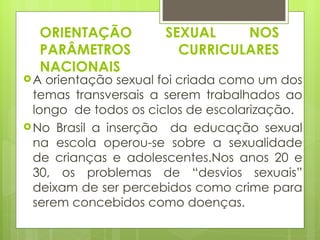 ORIENTAÇÃO SEXUAL NOS PARÂMETROS CURRICULARES NACIONAIS A orientação sexual foi criada como um dos temas transversais a serem trabalhados ao longo  de todos os ciclos de escolarização.  No Brasil a inserção  da educação sexual na escola operou-se sobre a sexualidade de crianças e adolescentes.Nos anos 20 e 30, os problemas de “desvios sexuais” deixam de ser percebidos como crime para serem concebidos como doenças. 