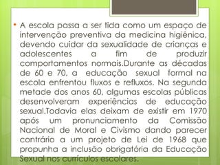 A escola passa a ser tida como um espaço de intervenção preventiva da medicina higiênica, devendo cuidar da sexualidade de crianças e adolescentes a fim de produzir comportamentos normais.Durante as décadas de 60 e 70, a  educação  sexual  formal na escola enfrentou fluxos e refluxos. Na segunda metade dos anos 60, algumas escolas públicas desenvolveram experiências de educação sexual.Todavia elas deixam de existir em 1970 após um pronunciamento da Comissão Nacional de Moral e Civismo dando parecer contrário a um projeto de Lei de 1968 que propunha a inclusão obrigatória da Educação Sexual nos currículos escolares. 