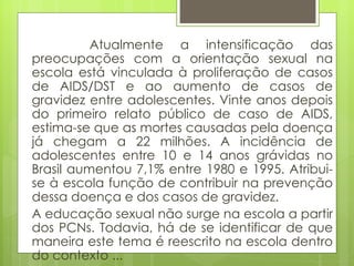 Atualmente a intensificação das preocupações com a orientação sexual na escola está vinculada à proliferação de casos de AIDS/DST e ao aumento de casos de gravidez entre adolescentes. Vinte anos depois do primeiro relato público de caso de AIDS, estima-se que as mortes causadas pela doença já chegam a 22 milhões. A incidência de adolescentes entre 10 e 14 anos grávidas no Brasil aumentou 7,1% entre 1980 e 1995. Atribui-se à escola função de contribuir na prevenção dessa doença e dos casos de gravidez.  A educação sexual não surge na escola a partir dos PCNs. Todavia, há de se identificar de que maneira este tema é reescrito na escola dentro do contexto ... 