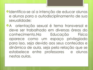 Identifica-se aí a intenção de educar alunos e alunas para o autodisciplinamento de sua sexualidade; A  orientação sexual é tema transversal e deve ser trabalhado em diversas áreas do conhecimento.Na Educação Física aparece como um espaço privilegiado para isso, seja devido aos seus conteúdos e dinâmica de aula, seja pela relação que se estabelece entre professores  e alunos nestas aulas. 