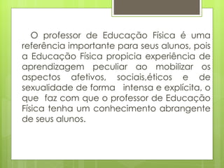 O professor de Educação Física é uma referência importante para seus alunos, pois a Educação Física propicia experiência de aprendizagem peculiar ao mobilizar os aspectos afetivos, sociais,éticos e de sexualidade de forma  intensa e explícita, o que  faz com que o professor de Educação Física tenha um conhecimento abrangente de seus alunos. 