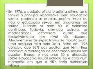 Em 1976, a posição oficial brasileira afirma ser a família a principal responsável pela educação sexual, podendo as escolas, porém, inserir ou não a educação sexual em programas de saúde. Durante os anos 80, a polêmica continuou. Todavia, afirmava outrora, as modificações ocorreram quase que exclusivamente em nível de discurso. Atualmente estas expectativas se modificaram. Uma pesquisa feita pelo Data- Folha em 1993 concluiu que 82% dos adultos que têm filhos aprovam a realização de orientação sexual nas escolas. Enquanto nos anos 30 a discussão sobre educação sexual eclodiu na escola num momento em que a sífilis fazia numerosas vítimas. 