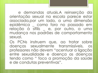e demandas atuais.A reinserção da orientação sexual na escola parece estar associada,por um lado, a uma dimensão epidêmica _ como foro no passado em relação à sífilis _ e, por outro, a uma mudança nos padrões de comportamento sexual. Os PCNs instruem que, ao tratar sobre doenças sexualmente transmissíveis, os professores não devem “acentuar a ligação entre sexualidade e doença as doenças tendo como “ foco a promoção da saúde e de condutas preventivas”. 