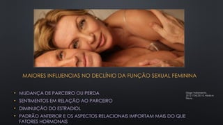 MAIORES INFLUENCIAS NO DECLÍNIO DA FUNÇÃO SEXUAL FEMININA
• MUDANÇA DE PARCEIRO OU PERDA
• SENTIMENTOS EM RELAÇÃO AO PARCEIRO
• DIMINUIÇÃO DO ESTRADIOL
• PADRÃO ANTERIOR E OS ASPECTOS RELACIONAIS IMPORTAM MAIS DO QUE
FATORES HORMONAIS
Diagn Tratamento.
2012;17(4):201-5. Abdo e
Fleury
 